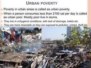 URBAN POVERTY
 Poverty in urban areas is called as urban poverty.
 When a person consumes less than 2100 cal per day is called
as urban poor. Mostly poor live in slums.
 They live in unhygienic conditions, with lack of drainage, toilets etc.
 They are more miserable as they are exposed to pollution, crimes, theft etc.
 