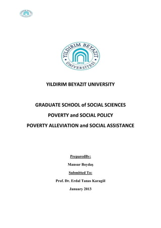 YILDIRIM BEYAZIT UNIVERSITY

GRADUATE SCHOOL of SOCIAL SCIENCES
POVERTY and SOCIAL POLICY
POVERTY ALLEVIATION and SOCIAL ASSISTANCE

PreparedBy:
Mansur Boydaş
Submitted To:
Prof. Dr. Erdal Tanas Karagöl
January 2013

 