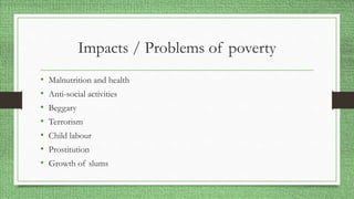 Impacts / Problems of poverty
• Malnutrition and health
• Anti-social activities
• Beggary
• Terrorism
• Child labour
• Prostitution
• Growth of slums
 