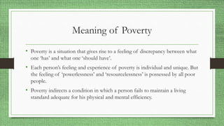 Meaning of Poverty
• Poverty is a situation that gives rise to a feeling of discrepancy between what
one ‘has’ and what one ‘should have’.
• Each person’s feeling and experience of poverty is individual and unique. But
the feeling of ‘powerlessness’ and ‘resourcelessness’ is possessed by all poor
people.
• Poverty indirects a condition in which a person fails to maintain a living
standard adequate for his physical and mental efficiency.
 