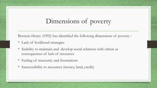 Dimensions of poverty
Berstein Henry (1992) has identified the following dimensions of poverty :
• Lack of livelihood strategies
• Inability to maintain and develop social relations with others as
consequences of lack of resources
• Feeling of insecurity and frustrations
• Inaccessibility to resources (money, land, credit)
 