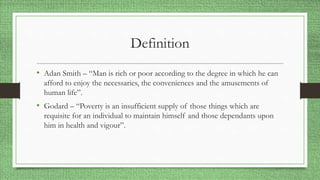 Definition
• Adan Smith – “Man is rich or poor according to the degree in which he can
afford to enjoy the necessaries, the conveniences and the amusements of
human life”.
• Godard – “Poverty is an insufficient supply of those things which are
requisite for an individual to maintain himself and those dependants upon
him in health and vigour”.
 