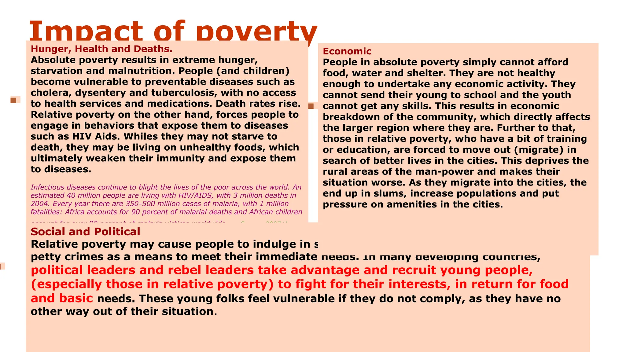 Impact of poverty
Hunger, Health and Deaths.
Absolute poverty results in extreme hunger,
starvation and malnutrition. People (and children)
become vulnerable to preventable diseases such as
cholera, dysentery and tuberculosis, with no access
to health services and medications. Death rates rise.
Relative poverty on the other hand, forces people to
engage in behaviors that expose them to diseases
such as HIV Aids. Whiles they may not starve to
death, they may be living on unhealthy foods, which
ultimately weaken their immunity and expose them
to diseases.
Infectious diseases continue to blight the lives of the poor across the world. An
estimated 40 million people are living with HIV/AIDS, with 3 million deaths in
2004. Every year there are 350–500 million cases of malaria, with 1 million
fatalities: Africa accounts for 90 percent of malarial deaths and African children
account for over 80 percent of malaria victims worldwide. —Source: 2007 Human
Development Report (HDR), United Nations Development Program, November 27, 2007,
p.25.
Social and Political
Relative poverty may cause people to indulge in social vices such as drugs, prostitution and
petty crimes as a means to meet their immediate needs. In many developing countries,
political leaders and rebel leaders take advantage and recruit young people,
(especially those in relative poverty) to fight for their interests, in return for food
and basic needs. These young folks feel vulnerable if they do not comply, as they have no
other way out of their situation.
Economic
People in absolute poverty simply cannot afford
food, water and shelter. They are not healthy
enough to undertake any economic activity. They
cannot send their young to school and the youth
cannot get any skills. This results in economic
breakdown of the community, which directly affects
the larger region where they are. Further to that,
those in relative poverty, who have a bit of training
or education, are forced to move out (migrate) in
search of better lives in the cities. This deprives the
rural areas of the man-power and makes their
situation worse. As they migrate into the cities, the
end up in slums, increase populations and put
pressure on amenities in the cities.
 