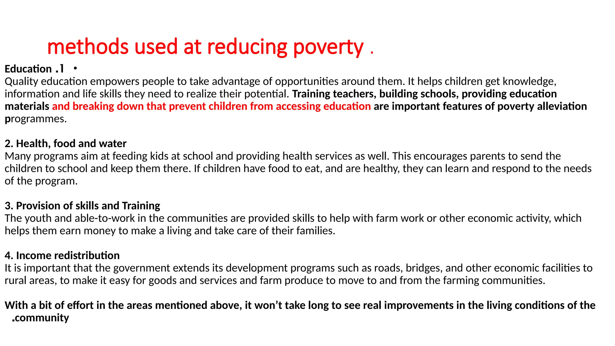 methods used at reducing poverty .
•
1
.
Education
Quality education empowers people to take advantage of opportunities around them. It helps children get knowledge,
information and life skills they need to realize their potential. Training teachers, building schools, providing education
materials and breaking down that prevent children from accessing education are important features of poverty alleviation
programmes.
2. Health, food and water
Many programs aim at feeding kids at school and providing health services as well. This encourages parents to send the
children to school and keep them there. If children have food to eat, and are healthy, they can learn and respond to the needs
of the program.
3. Provision of skills and Training
The youth and able-to-work in the communities are provided skills to help with farm work or other economic activity, which
helps them earn money to make a living and take care of their families.
4. Income redistribution
It is important that the government extends its development programs such as roads, bridges, and other economic facilities to
rural areas, to make it easy for goods and services and farm produce to move to and from the farming communities.
With a bit of effort in the areas mentioned above, it won’t take long to see real improvements in the living conditions of the
community
.
 