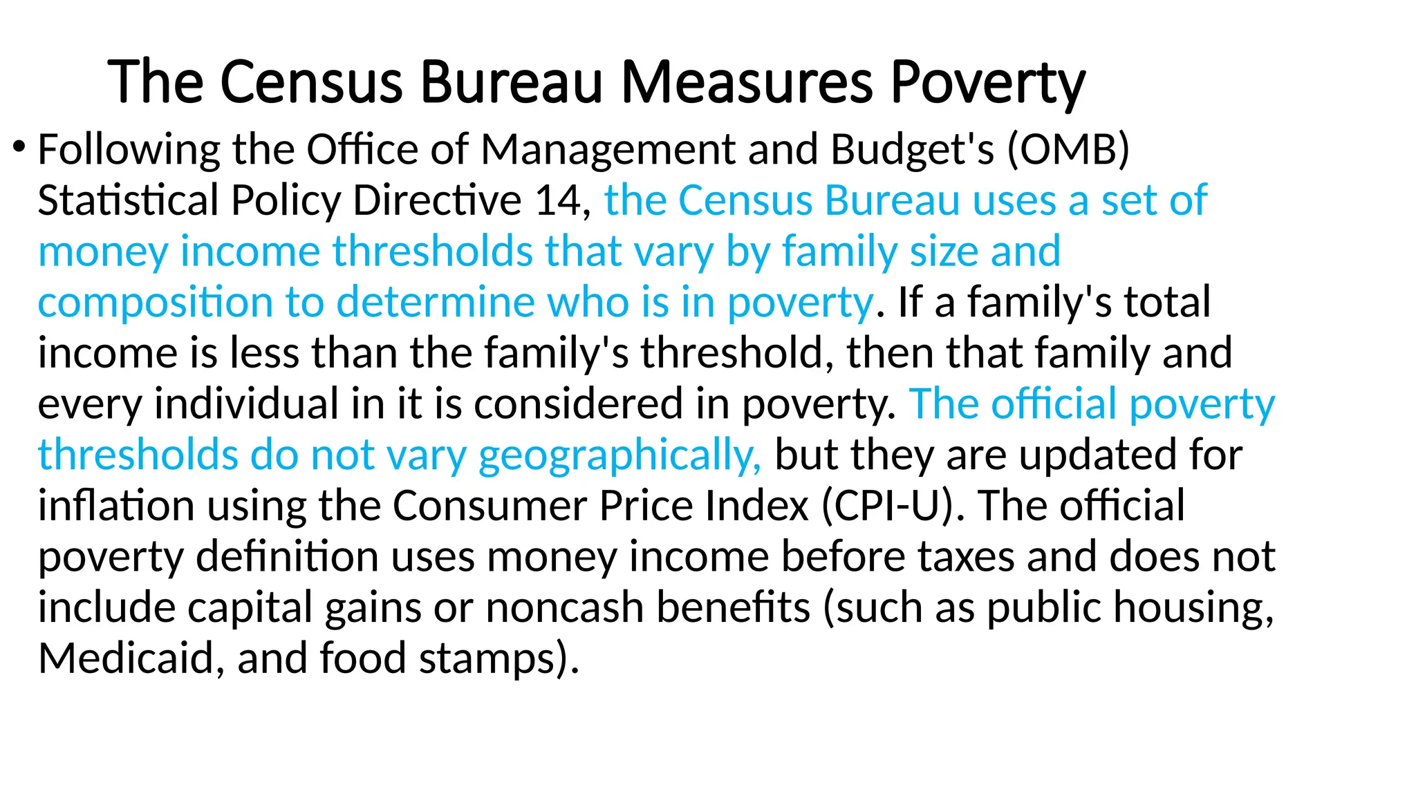 The Census Bureau Measures Poverty
• Following the Office of Management and Budget's (OMB)
Statistical Policy Directive 14, the Census Bureau uses a set of
money income thresholds that vary by family size and
composition to determine who is in poverty. If a family's total
income is less than the family's threshold, then that family and
every individual in it is considered in poverty. The official poverty
thresholds do not vary geographically, but they are updated for
inflation using the Consumer Price Index (CPI-U). The official
poverty definition uses money income before taxes and does not
include capital gains or noncash benefits (such as public housing,
Medicaid, and food stamps).
 