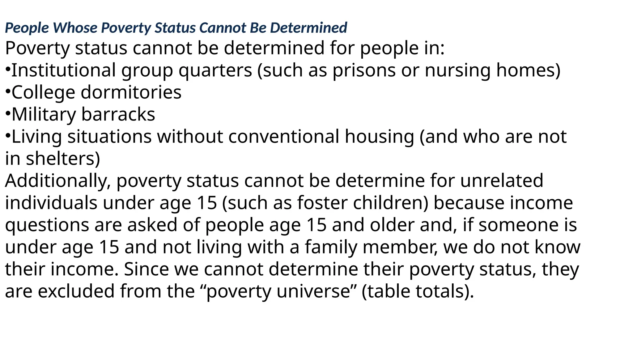 People Whose Poverty Status Cannot Be Determined
Poverty status cannot be determined for people in:
•Institutional group quarters (such as prisons or nursing homes)
•College dormitories
•Military barracks
•Living situations without conventional housing (and who are not
in shelters)
Additionally, poverty status cannot be determine for unrelated
individuals under age 15 (such as foster children) because income
questions are asked of people age 15 and older and, if someone is
under age 15 and not living with a family member, we do not know
their income. Since we cannot determine their poverty status, they
are excluded from the “poverty universe” (table totals).
 