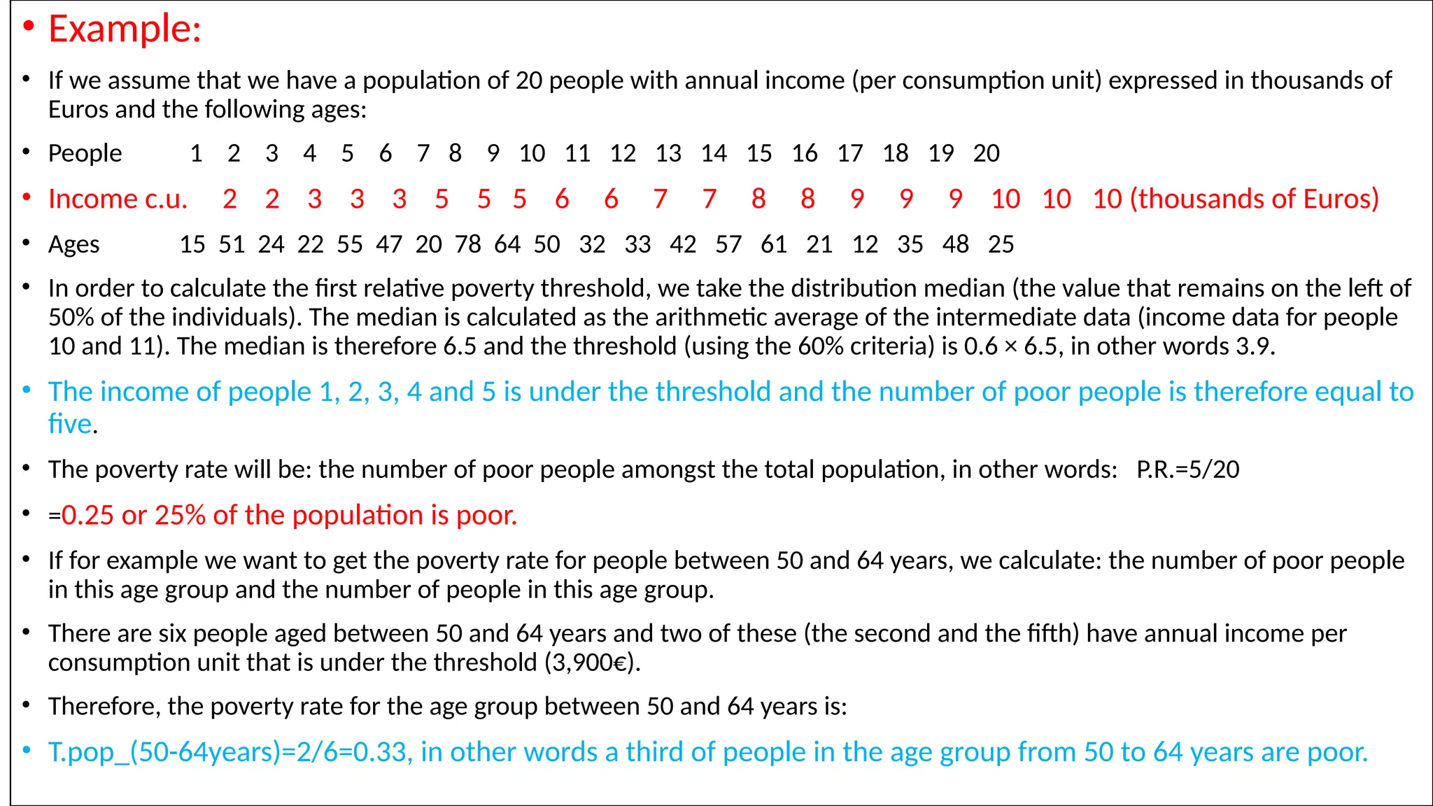 • Example:
• If we assume that we have a population of 20 people with annual income (per consumption unit) expressed in thousands of
Euros and the following ages:
• People 1 2 3 4 5 6 7 8 9 10 11 12 13 14 15 16 17 18 19 20
• Income c.u. 2 2 3 3 3 5 5 5 6 6 7 7 8 8 9 9 9 10 10 10 (thousands of Euros)
• Ages 15 51 24 22 55 47 20 78 64 50 32 33 42 57 61 21 12 35 48 25
• In order to calculate the first relative poverty threshold, we take the distribution median (the value that remains on the left of
50% of the individuals). The median is calculated as the arithmetic average of the intermediate data (income data for people
10 and 11). The median is therefore 6.5 and the threshold (using the 60% criteria) is 0.6 × 6.5, in other words 3.9.
• The income of people 1, 2, 3, 4 and 5 is under the threshold and the number of poor people is therefore equal to
five.
• The poverty rate will be: the number of poor people amongst the total population, in other words: P.R.=5/20
• =0.25 or 25% of the population is poor.
• If for example we want to get the poverty rate for people between 50 and 64 years, we calculate: the number of poor people
in this age group and the number of people in this age group.
• There are six people aged between 50 and 64 years and two of these (the second and the fifth) have annual income per
consumption unit that is under the threshold (3,900€).
• Therefore, the poverty rate for the age group between 50 and 64 years is:
• T.pop_(50-64years)=2/6=0.33, in other words a third of people in the age group from 50 to 64 years are poor.
 