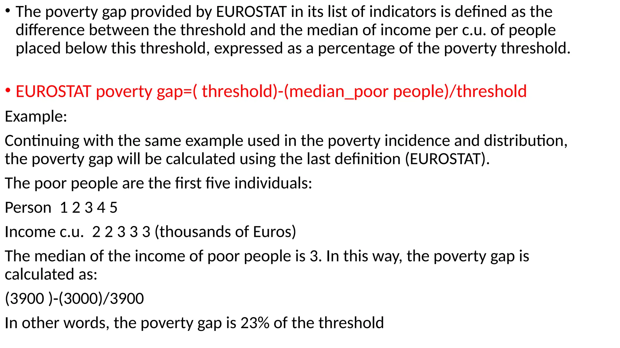 • The poverty gap provided by EUROSTAT in its list of indicators is defined as the
difference between the threshold and the median of income per c.u. of people
placed below this threshold, expressed as a percentage of the poverty threshold.
• EUROSTAT poverty gap=( threshold)-(median_poor people)/threshold
Example:
Continuing with the same example used in the poverty incidence and distribution,
the poverty gap will be calculated using the last definition (EUROSTAT).
The poor people are the first five individuals:
Person 1 2 3 4 5
Income c.u. 2 2 3 3 3 (thousands of Euros)
The median of the income of poor people is 3. In this way, the poverty gap is
calculated as:
(3900 )-(3000)/3900
In other words, the poverty gap is 23% of the threshold
 