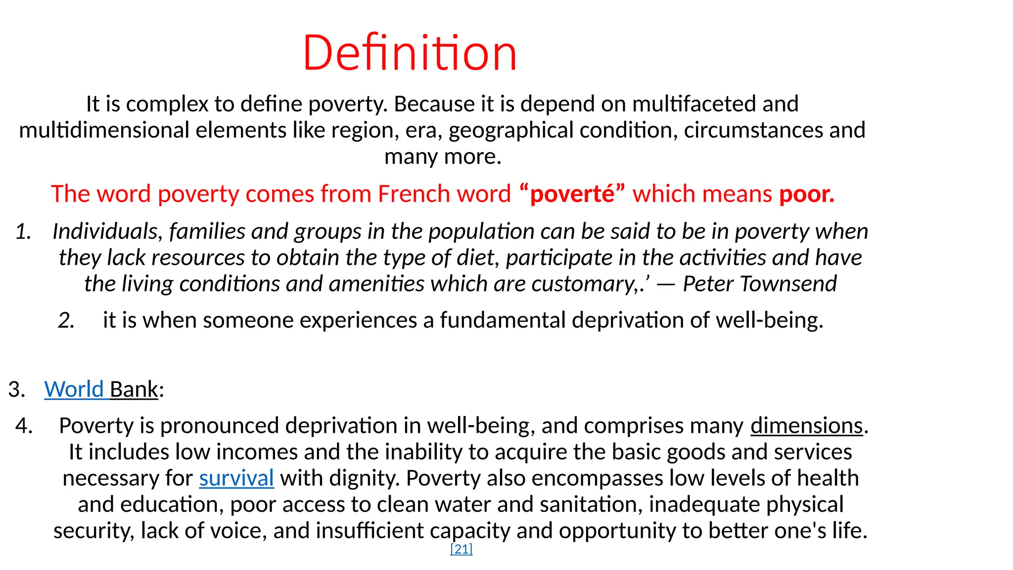 Definition
It is complex to define poverty. Because it is depend on multifaceted and
multidimensional elements like region, era, geographical condition, circumstances and
many more.
The word poverty comes from French word “poverté” which means poor.
1. Individuals, families and groups in the population can be said to be in poverty when
they lack resources to obtain the type of diet, participate in the activities and have
the living conditions and amenities which are customary,.’ — Peter Townsend
2. it is when someone experiences a fundamental deprivation of well-being.
3. World Bank:
4. Poverty is pronounced deprivation in well-being, and comprises many dimensions.
It includes low incomes and the inability to acquire the basic goods and services
necessary for survival with dignity. Poverty also encompasses low levels of health
and education, poor access to clean water and sanitation, inadequate physical
security, lack of voice, and insufficient capacity and opportunity to better one's life.
[21]
 