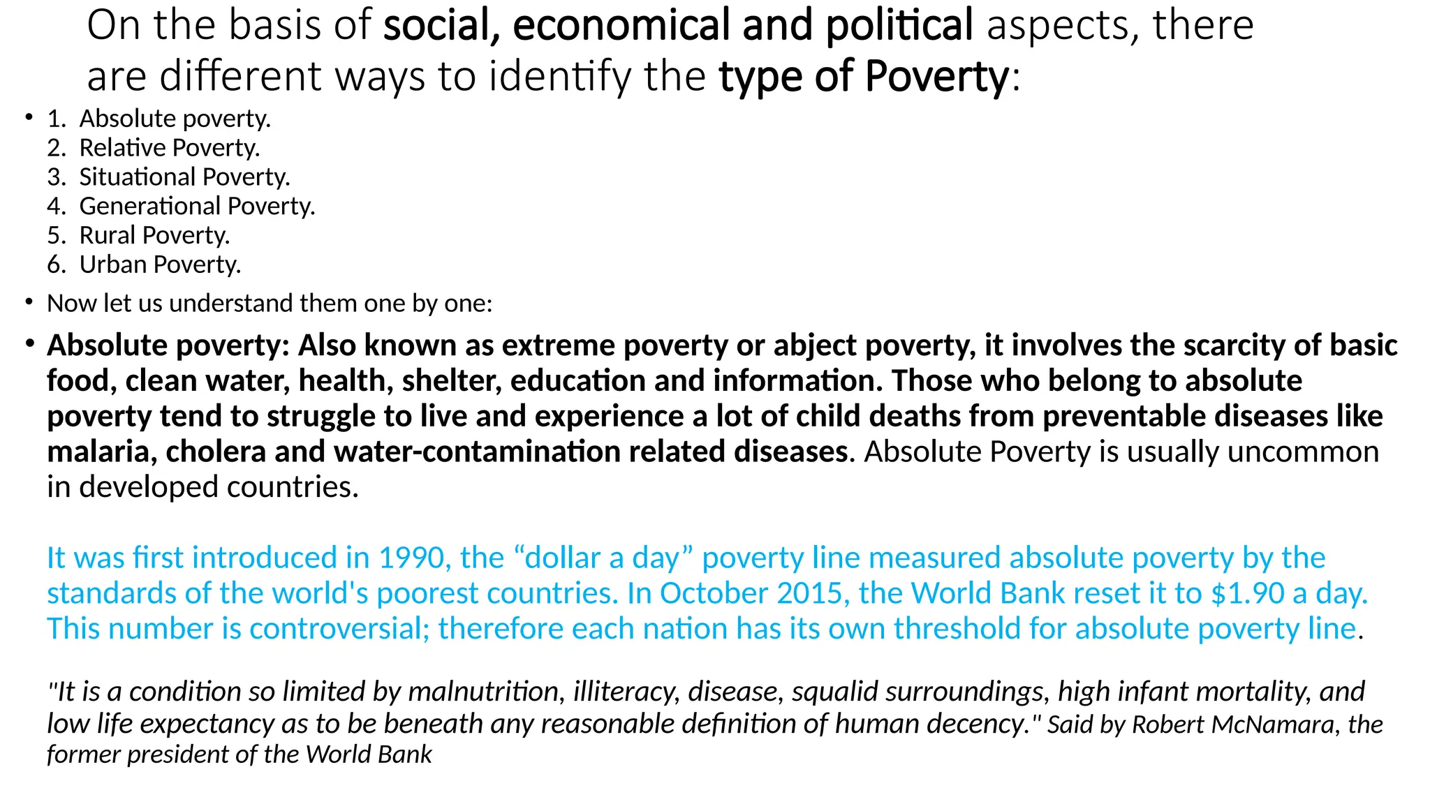 On the basis of social, economical and political aspects, there
are different ways to identify the type of Poverty:
• 1. Absolute poverty.
2. Relative Poverty.
3. Situational Poverty.
4. Generational Poverty.
5. Rural Poverty.
6. Urban Poverty.
• Now let us understand them one by one:
• Absolute poverty: Also known as extreme poverty or abject poverty, it involves the scarcity of basic
food, clean water, health, shelter, education and information. Those who belong to absolute
poverty tend to struggle to live and experience a lot of child deaths from preventable diseases like
malaria, cholera and water-contamination related diseases. Absolute Poverty is usually uncommon
in developed countries.
It was first introduced in 1990, the “dollar a day” poverty line measured absolute poverty by the
standards of the world's poorest countries. In October 2015, the World Bank reset it to $1.90 a day.
This number is controversial; therefore each nation has its own threshold for absolute poverty line.
"It is a condition so limited by malnutrition, illiteracy, disease, squalid surroundings, high infant mortality, and
low life expectancy as to be beneath any reasonable definition of human decency." Said by Robert McNamara, the
former president of the World Bank
 