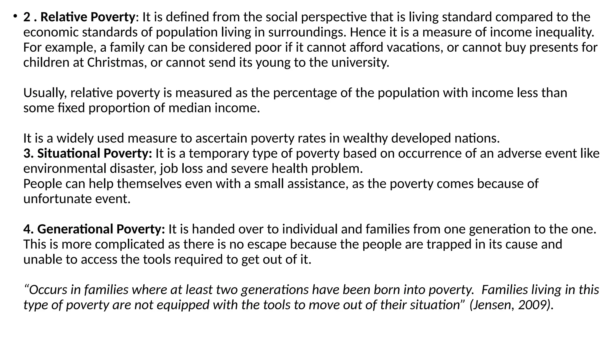 • 2 . Relative Poverty: It is defined from the social perspective that is living standard compared to the
economic standards of population living in surroundings. Hence it is a measure of income inequality.
For example, a family can be considered poor if it cannot afford vacations, or cannot buy presents for
children at Christmas, or cannot send its young to the university.
Usually, relative poverty is measured as the percentage of the population with income less than
some fixed proportion of median income.
It is a widely used measure to ascertain poverty rates in wealthy developed nations.
3. Situational Poverty: It is a temporary type of poverty based on occurrence of an adverse event like
environmental disaster, job loss and severe health problem.
People can help themselves even with a small assistance, as the poverty comes because of
unfortunate event.
4. Generational Poverty: It is handed over to individual and families from one generation to the one.
This is more complicated as there is no escape because the people are trapped in its cause and
unable to access the tools required to get out of it.
“Occurs in families where at least two generations have been born into poverty. Families living in this
type of poverty are not equipped with the tools to move out of their situation” (Jensen, 2009).
 