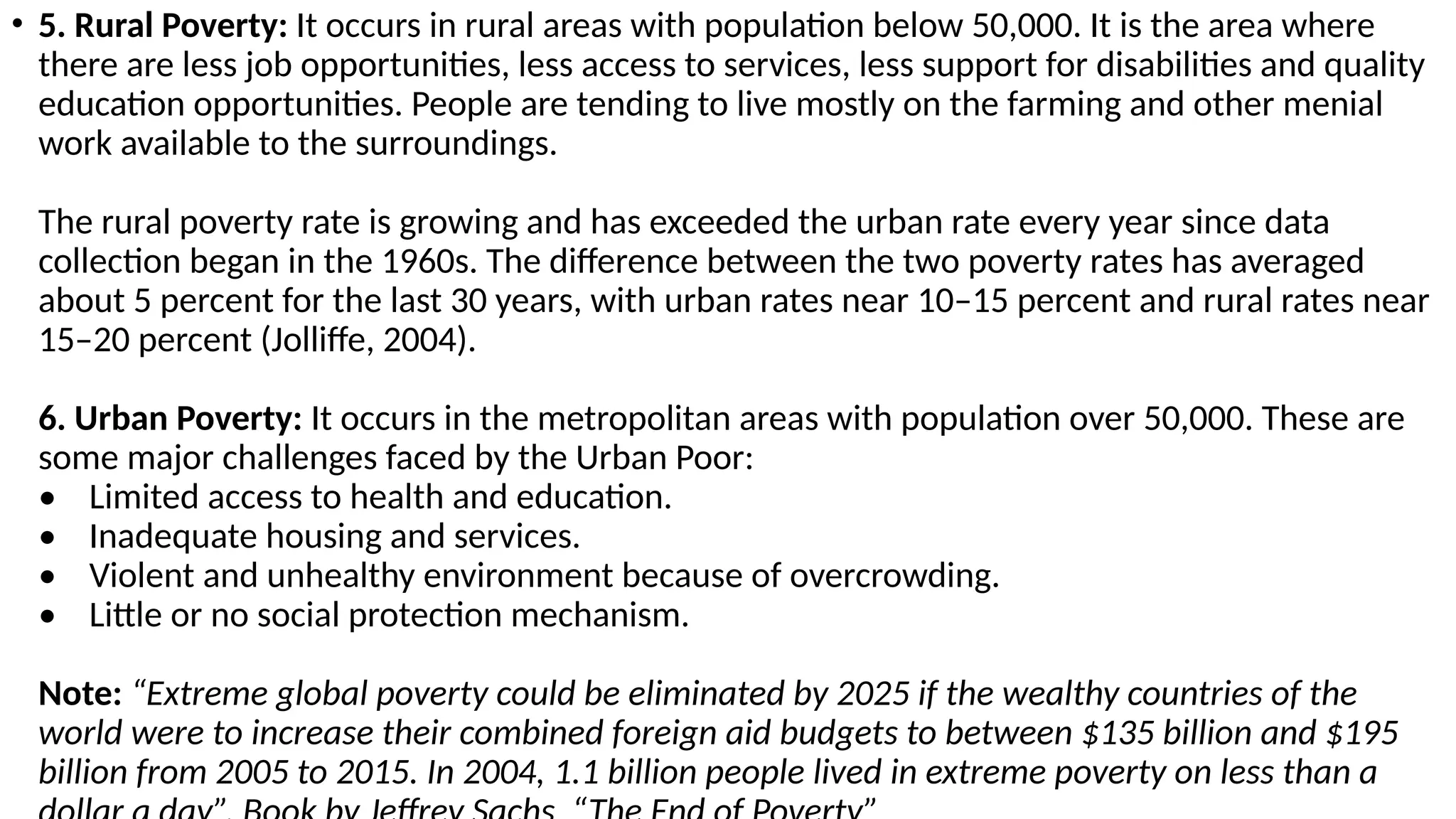 • 5. Rural Poverty: It occurs in rural areas with population below 50,000. It is the area where
there are less job opportunities, less access to services, less support for disabilities and quality
education opportunities. People are tending to live mostly on the farming and other menial
work available to the surroundings.
The rural poverty rate is growing and has exceeded the urban rate every year since data
collection began in the 1960s. The difference between the two poverty rates has averaged
about 5 percent for the last 30 years, with urban rates near 10–15 percent and rural rates near
15–20 percent (Jolliffe, 2004).
6. Urban Poverty: It occurs in the metropolitan areas with population over 50,000. These are
some major challenges faced by the Urban Poor:
• Limited access to health and education.
• Inadequate housing and services.
• Violent and unhealthy environment because of overcrowding.
• Little or no social protection mechanism.
Note: “Extreme global poverty could be eliminated by 2025 if the wealthy countries of the
world were to increase their combined foreign aid budgets to between $135 billion and $195
billion from 2005 to 2015. In 2004, 1.1 billion people lived in extreme poverty on less than a
 