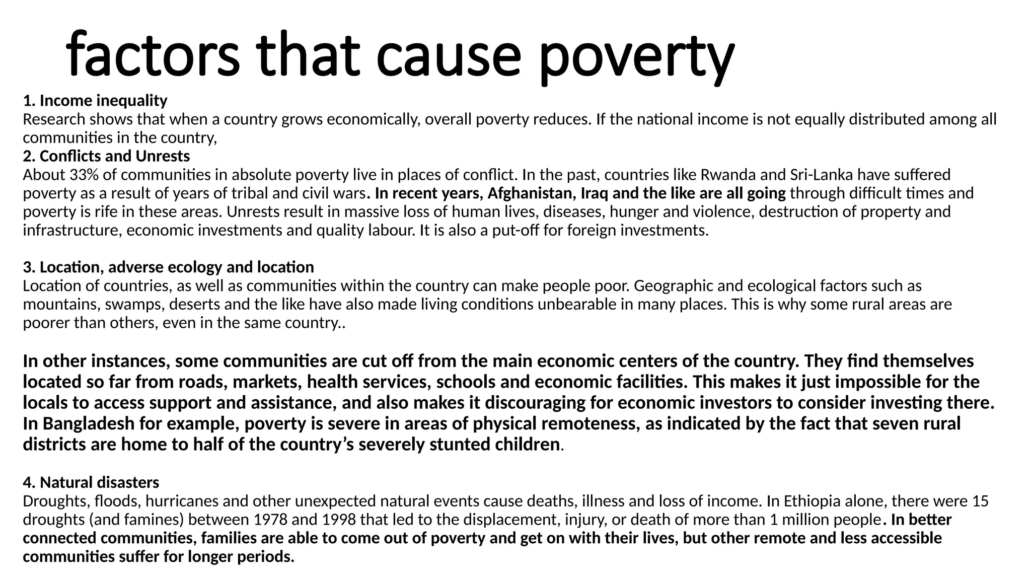 factors that cause poverty
1. Income inequality
Research shows that when a country grows economically, overall poverty reduces. If the national income is not equally distributed among all
communities in the country,
2. Conflicts and Unrests
About 33% of communities in absolute poverty live in places of conflict. In the past, countries like Rwanda and Sri-Lanka have suffered
poverty as a result of years of tribal and civil wars. In recent years, Afghanistan, Iraq and the like are all going through difficult times and
poverty is rife in these areas. Unrests result in massive loss of human lives, diseases, hunger and violence, destruction of property and
infrastructure, economic investments and quality labour. It is also a put-off for foreign investments.
3. Location, adverse ecology and location
Location of countries, as well as communities within the country can make people poor. Geographic and ecological factors such as
mountains, swamps, deserts and the like have also made living conditions unbearable in many places. This is why some rural areas are
poorer than others, even in the same country..
In other instances, some communities are cut off from the main economic centers of the country. They find themselves
located so far from roads, markets, health services, schools and economic facilities. This makes it just impossible for the
locals to access support and assistance, and also makes it discouraging for economic investors to consider investing there.
In Bangladesh for example, poverty is severe in areas of physical remoteness, as indicated by the fact that seven rural
districts are home to half of the country’s severely stunted children.
4. Natural disasters
Droughts, floods, hurricanes and other unexpected natural events cause deaths, illness and loss of income. In Ethiopia alone, there were 15
droughts (and famines) between 1978 and 1998 that led to the displacement, injury, or death of more than 1 million people. In better
connected communities, families are able to come out of poverty and get on with their lives, but other remote and less accessible
communities suffer for longer periods.
 