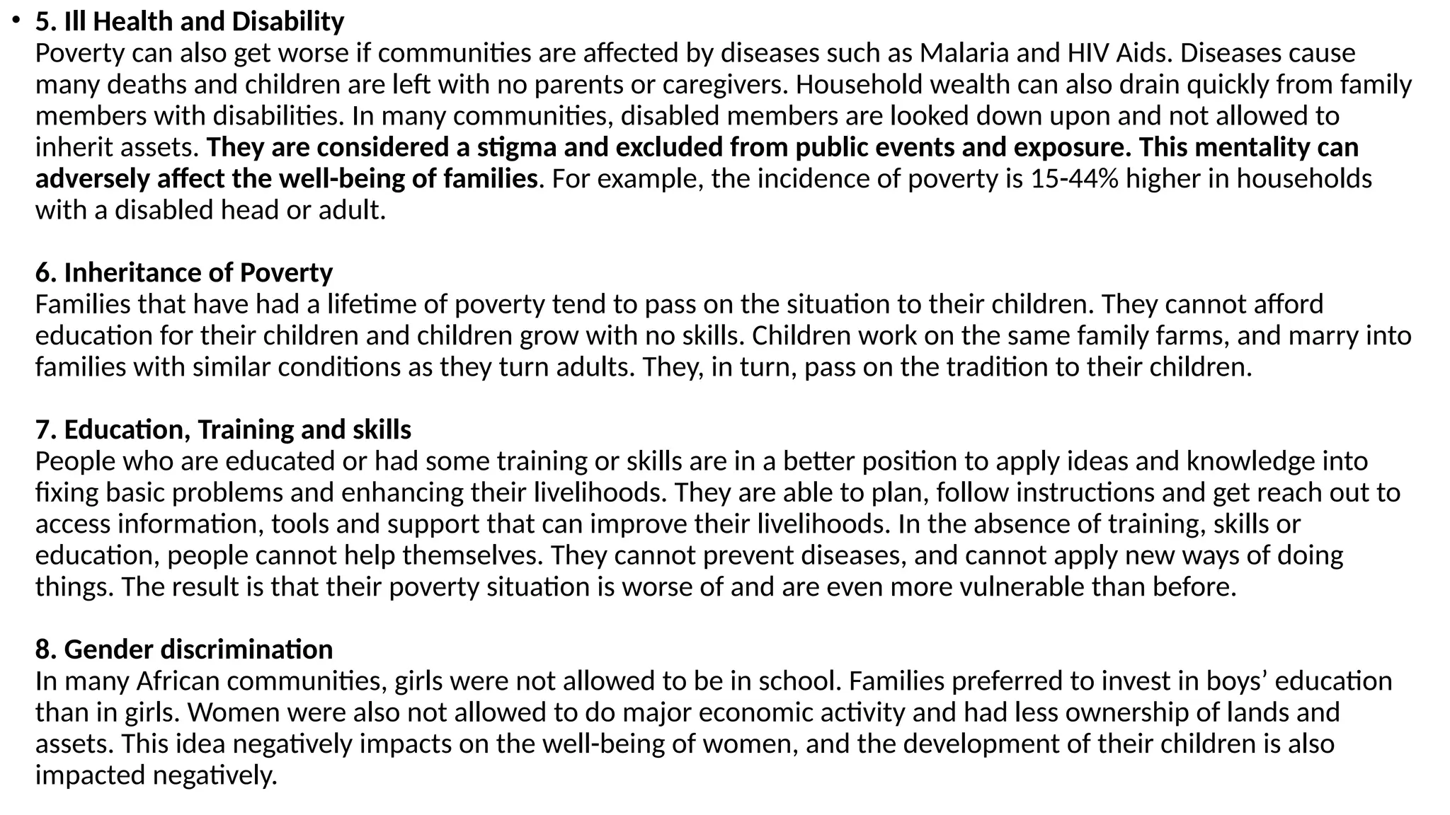 • 5. Ill Health and Disability
Poverty can also get worse if communities are affected by diseases such as Malaria and HIV Aids. Diseases cause
many deaths and children are left with no parents or caregivers. Household wealth can also drain quickly from family
members with disabilities. In many communities, disabled members are looked down upon and not allowed to
inherit assets. They are considered a stigma and excluded from public events and exposure. This mentality can
adversely affect the well-being of families. For example, the incidence of poverty is 15-44% higher in households
with a disabled head or adult.
6. Inheritance of Poverty
Families that have had a lifetime of poverty tend to pass on the situation to their children. They cannot afford
education for their children and children grow with no skills. Children work on the same family farms, and marry into
families with similar conditions as they turn adults. They, in turn, pass on the tradition to their children.
7. Education, Training and skills
People who are educated or had some training or skills are in a better position to apply ideas and knowledge into
fixing basic problems and enhancing their livelihoods. They are able to plan, follow instructions and get reach out to
access information, tools and support that can improve their livelihoods. In the absence of training, skills or
education, people cannot help themselves. They cannot prevent diseases, and cannot apply new ways of doing
things. The result is that their poverty situation is worse of and are even more vulnerable than before.
8. Gender discrimination
In many African communities, girls were not allowed to be in school. Families preferred to invest in boys’ education
than in girls. Women were also not allowed to do major economic activity and had less ownership of lands and
assets. This idea negatively impacts on the well-being of women, and the development of their children is also
impacted negatively.
 