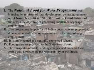 I. The National Food for Work Programme was
launched by minister of rural development, central government
on 14 November 2004 in 150 of the most backward districts of
India with the objective of generating supplementary wage
employment.
II. The programme is open for all Indian poors who are prepared to
do manual unskilled labor work and are in the need of wage
employment.
III. It is implemented as a centrally-sponsored scheme.
IV. Food grains are provided to the States free of cost.
V. The transportation cost, handling charges, and taxes on food
grains will, however, be the responsibility of the States.
 