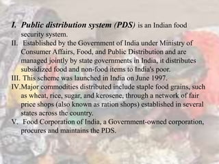 I. Public distribution system (PDS) is an Indian food
security system.
II. Established by the Government of India under Ministry of
Consumer Affairs, Food, and Public Distribution and are
managed jointly by state governments in India, it distributes
subsidized food and non-food items to India's poor.
III. This scheme was launched in India on June 1997.
IV.Major commodities distributed include staple food grains, such
as wheat, rice, sugar, and kerosene, through a network of fair
price shops (also known as ration shops) established in several
states across the country.
V. Food Corporation of India, a Government-owned corporation,
procures and maintains the PDS.
 