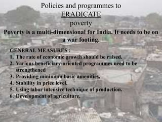 Poverty is a multi-dimensional for India. It needs to be on
a war footing.
Policies and programmes to
ERADICATE
poverty
GENERAL MEASURES :
1. The rate of economic growth should be raised.
2. Various beneficiary-oriented programmes need to be
strengthened
3. Providing minimum basic amenities.
4. Stability in price level.
5. Using labor intensive technique of production.
6. Development of agriculture.
 