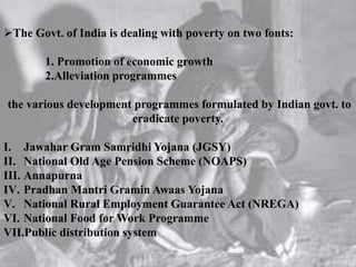 The Govt. of India is dealing with poverty on two fonts:
1. Promotion of economic growth
2.Alleviation programmes
the various development programmes formulated by Indian govt. to
eradicate poverty.
I. Jawahar Gram Samridhi Yojana (JGSY)
II. National Old Age Pension Scheme (NOAPS)
III. Annapurna
IV. Pradhan Mantri Gramin Awaas Yojana
V. National Rural Employment Guarantee Act (NREGA)
VI. National Food for Work Programme
VII.Public distribution system
 