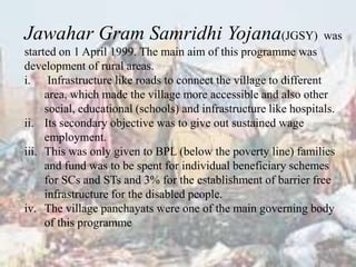Jawahar Gram Samridhi Yojana(JGSY) was
started on 1 April 1999. The main aim of this programme was
development of rural areas.
i. Infrastructure like roads to connect the village to different
area, which made the village more accessible and also other
social, educational (schools) and infrastructure like hospitals.
ii. Its secondary objective was to give out sustained wage
employment.
iii. This was only given to BPL (below the poverty line) families
and fund was to be spent for individual beneficiary schemes
for SCs and STs and 3% for the establishment of barrier free
infrastructure for the disabled people.
iv. The village panchayats were one of the main governing body
of this programme
 