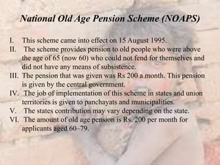 National Old Age Pension Scheme (NOAPS)
I. This scheme came into effect on 15 August 1995.
II. The scheme provides pension to old people who were above
the age of 65 (now 60) who could not fend for themselves and
did not have any means of subsistence.
III. The pension that was given was Rs 200 a month. This pension
is given by the central government.
IV. The job of implementation of this scheme in states and union
territories is given to panchayats and municipalities.
V. The states contribution may vary depending on the state.
VI. The amount of old age pension is Rs. 200 per month for
applicants aged 60–79.
 
