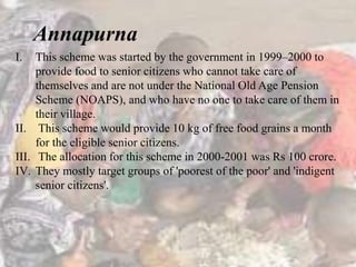 I. This scheme was started by the government in 1999–2000 to
provide food to senior citizens who cannot take care of
themselves and are not under the National Old Age Pension
Scheme (NOAPS), and who have no one to take care of them in
their village.
II. This scheme would provide 10 kg of free food grains a month
for the eligible senior citizens.
III. The allocation for this scheme in 2000-2001 was Rs 100 crore.
IV. They mostly target groups of 'poorest of the poor' and 'indigent
senior citizens'.
Annapurna
 