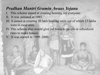 Pradhan Mantri Gramin Awaas Yojana
I. This scheme aimed at creating housing for everyone.
II. It was initiated in 1985.
III. It aimed at creating 20 lakh housing units out of which 13 lakhs
were in rural area.
IV.This scheme also would give out loans to people at subsidized
rates to make houses.
V. It was started in 1999–2000.
 