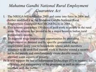 I. The NREGA bill notified in 2005 and came into force in 2006 and
further modified it as the Mahatma Gandhi National Rural
Employment Guarantee Act (MGNREGA) in 2008.
II. This scheme guarantees 150 days of paid work to people in the rural
areas. The scheme has proved to be a major boost in Indian rural
population's income.
III.To augment wage employment opportunities by providing
employment on demand and by specific guaranteed wage
employment every year to households whose adult members
volunteer to do unskilled manual work to thereby extend a security
net to the people and simultaneously create durable assets to
alleviate some aspects of poverty.
IV.It will support the use of Information Technology (IT) to increase the
efficiency and transparency of the processes as well as improve
interface with the public.
Mahatma Gandhi National Rural Employment
Guarantee Act
 