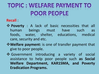 Recall :
 Poverty : A lack of basic necessities that all
human beings must have such as
foods, water, shelter, educations, medical
care, security and etc.
Welfare payment: is one of transfer payment that
give to poor people.
 Government introducing a variety of social
assistance to help poor people such as Social
Welfare Department, KAR1SMA, and Poverty
Eradication Programs.
 
