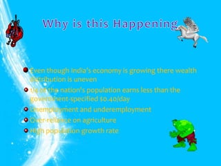 Even though India’s economy is growing there wealth
distribution is uneven
1/4 of the nation's population earns less than the
government-specified $0.40/day
Unemployment and underemployment
Over-reliance on agriculture
High population growth rate
 