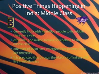 Positive Things Happening in
     India: Middle Class

Currently India adds 40 million people to its middle
class every year
estimated 300 million Indians now belong to the
middle class
one-third of them have emerged from poverty in the
last ten years
It is predicted that by 2025 the Majority of Indians will
live in middle class
 