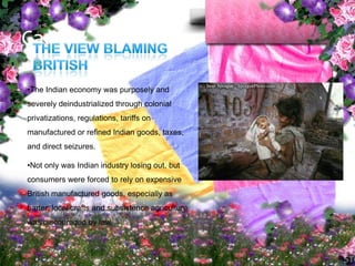 Causes…

•The Indian economy was purposely and
severely deindustrialized through colonial
privatizations, regulations, tariffs on
manufactured or refined Indian goods, taxes,
and direct seizures.

•Not only was Indian industry losing out, but
consumers were forced to rely on expensive
British manufactured goods, especially as
barter, local crafts and subsistence agriculture
was discouraged by law.
 