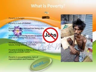 What is Poverty?

Poverty is hunger.

Poverty is lack of shelter.

Poverty is being sick and not being able
to see a doctor.

Poverty is not having access to school
and not knowing how to read.

Poverty is not having a job, is fear for the
future, living one day at a time.

Poverty is losing a child to illness brought
about by unclean water.

Poverty is powerlessness, lack of
representation and freedom.
 