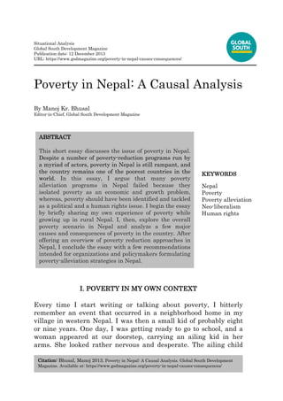 Citation: Bhusal, Manoj 2013. Poverty in Nepal: A Causal Analysis. Global South Development
Magazine. Available at: https://www.gsdmagazine.org/poverty-in-nepal-causes-consequences/
Situational Analysis
Global South Development Magazine
Publication date: 12 December 2013
URL: https://www.gsdmagazine.org/poverty-in-nepal-causes-consequences/
Poverty in Nepal: A Causal Analysis
By Manoj Kr. Bhusal
Editor-in-Chief, Global South Development Magazine
I. POVERTY IN MY OWN CONTEXT
Every time I start writing or talking about poverty, I bitterly
remember an event that occurred in a neighborhood home in my
village in western Nepal. I was then a small kid of probably eight
or nine years. One day, I was getting ready to go to school, and a
woman appeared at our doorstep, carrying an ailing kid in her
arms. She looked rather nervous and desperate. The ailing child
ABSTRACT
This short essay discusses the issue of poverty in Nepal.
Despite a number of poverty-reduction programs run by
a myriad of actors, poverty in Nepal is still rampant, and
the country remains one of the poorest countries in the
world. In this essay, I argue that many poverty
alleviation programs in Nepal failed because they
isolated poverty as an economic and growth problem,
whereas, poverty should have been identified and tackled
as a political and a human rights issue. I begin the essay
by briefly sharing my own experience of poverty while
growing up in rural Nepal. I, then, explore the overall
poverty scenario in Nepal and analyze a few major
causes and consequences of poverty in the country. After
offering an overview of poverty reduction approaches in
Nepal, I conclude the essay with a few recommendations
intended for organizations and policymakers formulating
poverty-alleviation strategies in Nepal.
KEYWORDS
Nepal
Poverty
Poverty alleviation
Neo-liberalism
Human rights
 