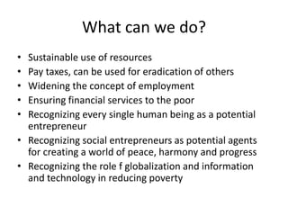 What can we do?
• Sustainable use of resources
• Pay taxes, can be used for eradication of others
• Widening the concept of employment
• Ensuring financial services to the poor
• Recognizing every single human being as a potential
entrepreneur
• Recognizing social entrepreneurs as potential agents
for creating a world of peace, harmony and progress
• Recognizing the role f globalization and information
and technology in reducing poverty
 