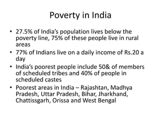 Poverty in India
• 27.5% of India’s population lives below the
poverty line, 75% of these people live in rural
areas
• 77% of Indians live on a daily income of Rs.20 a
day
• India’s poorest people include 50& of members
of scheduled tribes and 40% of people in
scheduled castes
• Poorest areas in India – Rajashtan, Madhya
Pradesh, Uttar Pradesh, Bihar, Jharkhand,
Chattissgarh, Orissa and West Bengal
 
