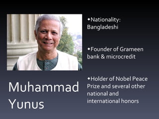 Muhammad Yunus  Nationality: Bangladeshi  Founder of Grameen bank & microcredit  Holder of Nobel Peace Prize and several other national and international honors 