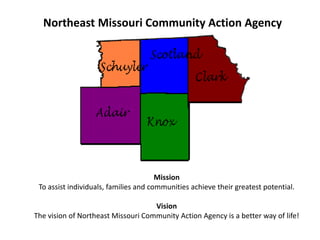 Northeast Missouri Community Action Agency MissionTo assist individuals, families and communities achieve their greatest potential.VisionThe vision of Northeast Missouri Community Action Agency is a better way of life! 