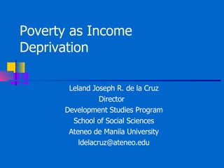 Poverty as Income Deprivation Leland Joseph R. de la Cruz Director  Development Studies Program School of Social Sciences Ateneo de Manila University [email_address] 
