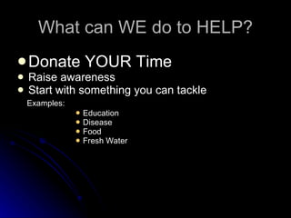 What can WE do to HELP? Donate YOUR Time Raise awareness Start with something you can tackle Examples: Education Disease Food Fresh Water 