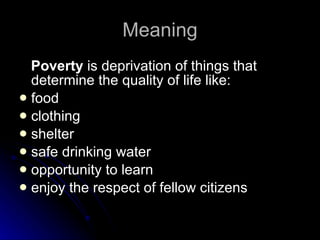Meaning Poverty  is deprivation of things that determine the quality of life like:  food clothing shelter  safe drinking water opportunity to learn  enjoy the respect of fellow citizens  