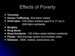 Effects of Poverty Terrorism Human Trafficking -  $32 billion market Child labor  - 218 million children aged 5 to 17 are in child labor worldwide. Burglary Drug abuse Road Accidents  - 100 million street children worldwide. Floods  - Bad drainage system accumulates water. Diseases  - AIDS, malaria, tuberculosis, etc.  