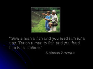 “ Give a man a fish and you feed him for a day. Teach a man to fish and you feed him for a lifetime.” -Chinese Proverb 