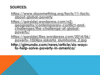 SOURCES:
https://www.dosomething.org/facts/11-facts-
about-global-poverty
https://garsidej.wordpress.com/a2-
geography/contemporary-conflict-and-
challenges/the-challenge-of-global-
poverty/
https://garsidej.files.wordpress.com/2014/06/
poverty-1024px-jakarta_slumhome_2.jpg
http://gimundo.com/news/article/six-ways-
to-help-solve-poverty-in-america/