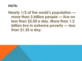 FACTS:
Nearly 1/2 of the world’s population —
more than 3 billion people — live on
less than $2.50 a day. More than 1.3
billion live in extreme poverty — less
than $1.25 a day.