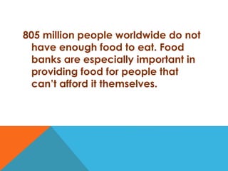 805 million people worldwide do not
have enough food to eat. Food
banks are especially important in
providing food for people that
can’t afford it themselves.