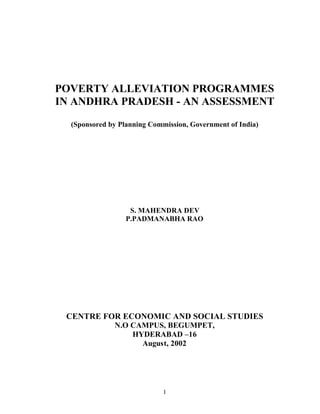 POVERTY ALLEVIATION PROGRAMMES
IN ANDHRA PRADESH - AN ASSESSMENT
  (Sponsored by Planning Commission, Government of India)




                   S. MAHENDRA DEV
                  P.PADMANABHA RAO




 CENTRE FOR ECONOMIC AND SOCIAL STUDIES
              N.O CAMPUS, BEGUMPET,
                  HYDERABAD –16
                    August, 2002




                             1
 