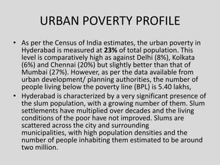 URBAN POVERTY PROFILE
• As per the Census of India estimates, the urban poverty in
Hyderabad is measured at 23% of total p...