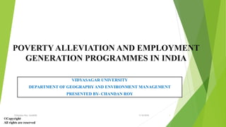 POVERTY ALLEVIATION AND EMPLOYMENT
GENERATION PROGRAMMES IN INDIA
VIDYASAGAR UNIVERSITY
DEPARTMENT OF GEOGRAPHY AND ENVIRONMENT MANAGEMENT
PRESENTED BY- CHANDAN ROY
©Copyright
All rights are reserved
11/8/2018Chhandan Roy, Geo&EM 1
 