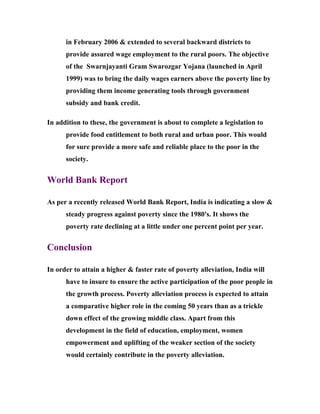 in February 2006 & extended to several backward districts to
      provide assured wage employment to the rural poors. The objective
      of the Swarnjayanti Gram Swarozgar Yojana (launched in April
      1999) was to bring the daily wages earners above the poverty line by
      providing them income generating tools through government
      subsidy and bank credit.

In addition to these, the government is about to complete a legislation to
      provide food entitlement to both rural and urban poor. This would
      for sure provide a more safe and reliable place to the poor in the
      society.


World Bank Report

As per a recently released World Bank Report, India is indicating a slow &
      steady progress against poverty since the 1980's. It shows the
      poverty rate declining at a little under one percent point per year.


Conclusion

In order to attain a higher & faster rate of poverty alleviation, India will
      have to insure to ensure the active participation of the poor people in
      the growth process. Poverty alleviation process is expected to attain
      a comparative higher role in the coming 50 years than as a trickle
      down effect of the growing middle class. Apart from this
      development in the field of education, employment, women
      empowerment and uplifting of the weaker section of the society
      would certainly contribute in the poverty alleviation.
 