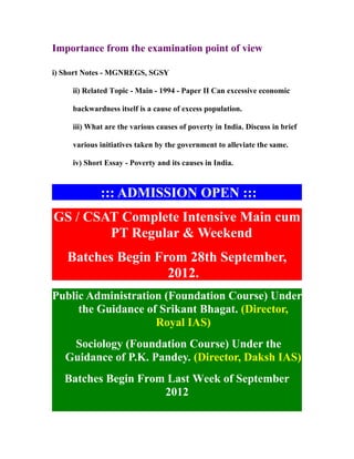 Importance from the examination point of view

i) Short Notes - MGNREGS, SGSY

     ii) Related Topic - Main - 1994 - Paper II Can excessive economic

     backwardness itself is a cause of excess population.

     iii) What are the various causes of poverty in India. Discuss in brief

     various initiatives taken by the government to alleviate the same.

     iv) Short Essay - Poverty and its causes in India.



             ::: ADMISSION OPEN :::
GS / CSAT Complete Intensive Main cum
        PT Regular & Weekend
   Batches Begin From 28th September,
                   2012.
Public Administration (Foundation Course) Under
     the Guidance of Srikant Bhagat. (Director,
                    Royal IAS)
    Sociology (Foundation Course) Under the
   Guidance of P.K. Pandey. (Director, Daksh IAS)
   Batches Begin From Last Week of September
                     2012
 